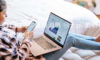 今日官方π币最新消息 今天pi币最新消息通知