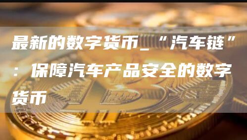 最新的数字货币_“汽车链”:保障汽车产品安全的数字货币